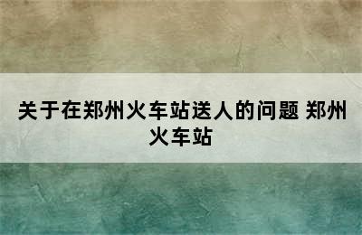 关于在郑州火车站送人的问题 郑州火车站